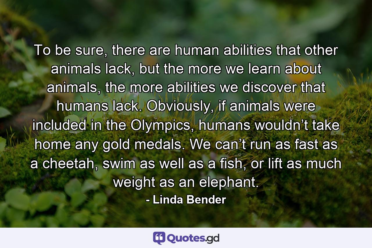 To be sure, there are human abilities that other animals lack, but the more we learn about animals, the more abilities we discover that humans lack. Obviously, if animals were included in the Olympics, humans wouldn’t take home any gold medals. We can’t run as fast as a cheetah, swim as well as a fish, or lift as much weight as an elephant. - Quote by Linda Bender