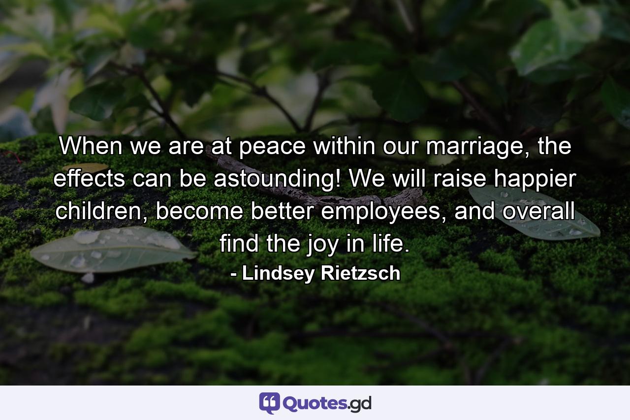 When we are at peace within our marriage, the effects can be astounding! We will raise happier children, become better employees, and overall find the joy in life. - Quote by Lindsey Rietzsch