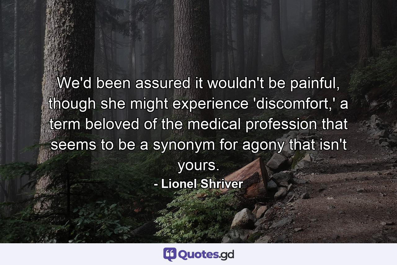 We'd been assured it wouldn't be painful, though she might experience 'discomfort,' a term beloved of the medical profession that seems to be a synonym for agony that isn't yours. - Quote by Lionel Shriver