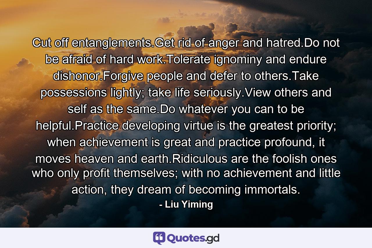 Cut off entanglements.Get rid of anger and hatred.Do not be afraid of hard work.Tolerate ignominy and endure dishonor.Forgive people and defer to others.Take possessions lightly; take life seriously.View others and self as the same.Do whatever you can to be helpful.Practice developing virtue is the greatest priority; when achievement is great and practice profound, it moves heaven and earth.Ridiculous are the foolish ones who only profit themselves; with no achievement and little action, they dream of becoming immortals. - Quote by Liu Yiming