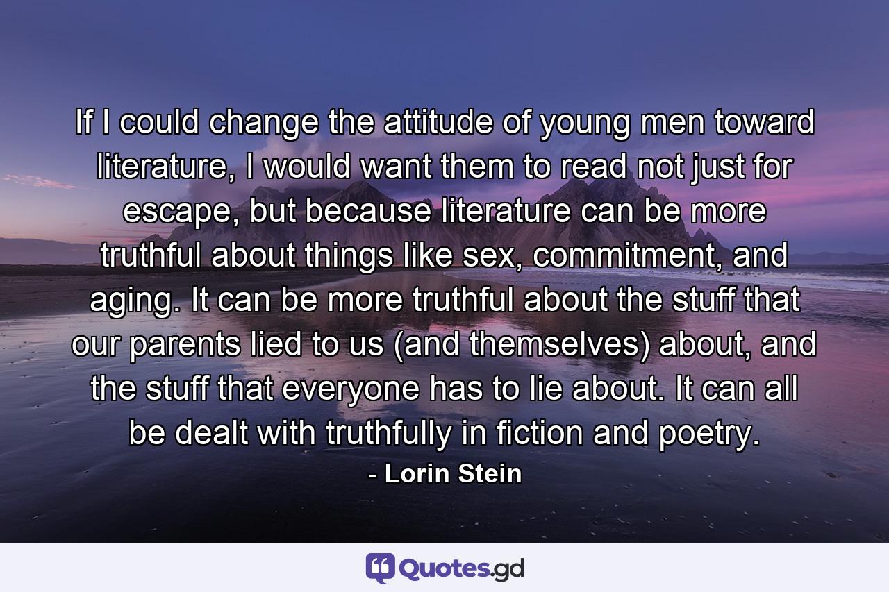 If I could change the attitude of young men toward literature, I would want them to read not just for escape, but because literature can be more truthful about things like sex, commitment, and aging. It can be more truthful about the stuff that our parents lied to us (and themselves) about, and the stuff that everyone has to lie about. It can all be dealt with truthfully in fiction and poetry. - Quote by Lorin Stein