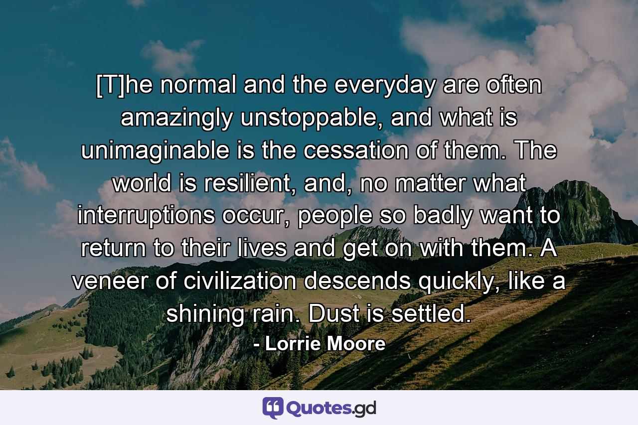 [T]he normal and the everyday are often amazingly unstoppable, and what is unimaginable is the cessation of them. The world is resilient, and, no matter what interruptions occur, people so badly want to return to their lives and get on with them. A veneer of civilization descends quickly, like a shining rain. Dust is settled. - Quote by Lorrie Moore