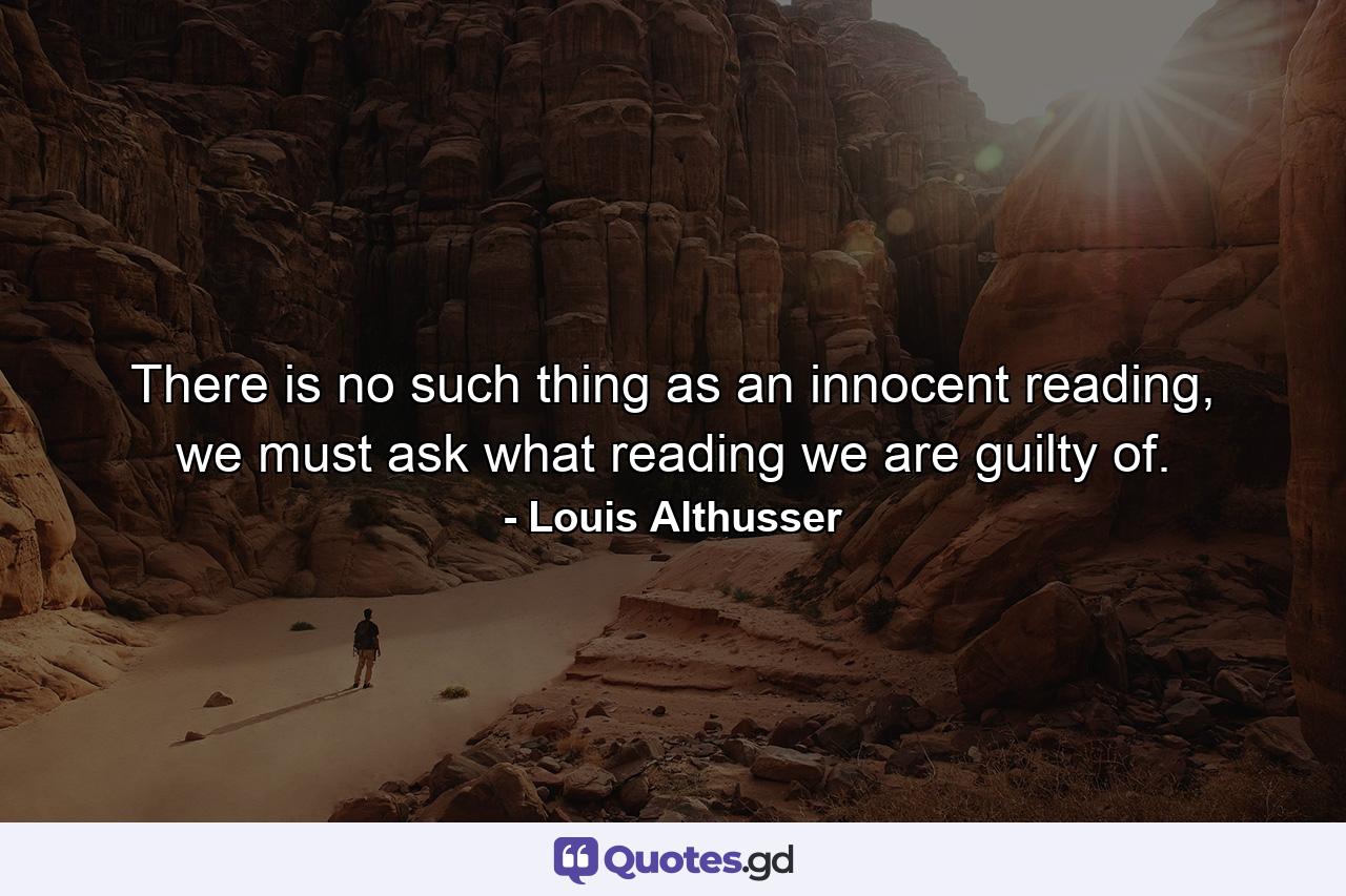 There is no such thing as an innocent reading, we must ask what reading we are guilty of. - Quote by Louis Althusser