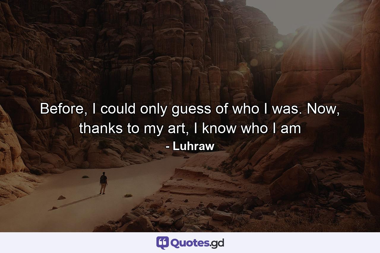 Before, I could only guess of who I was. Now, thanks to my art, I know who I am - Quote by Luhraw