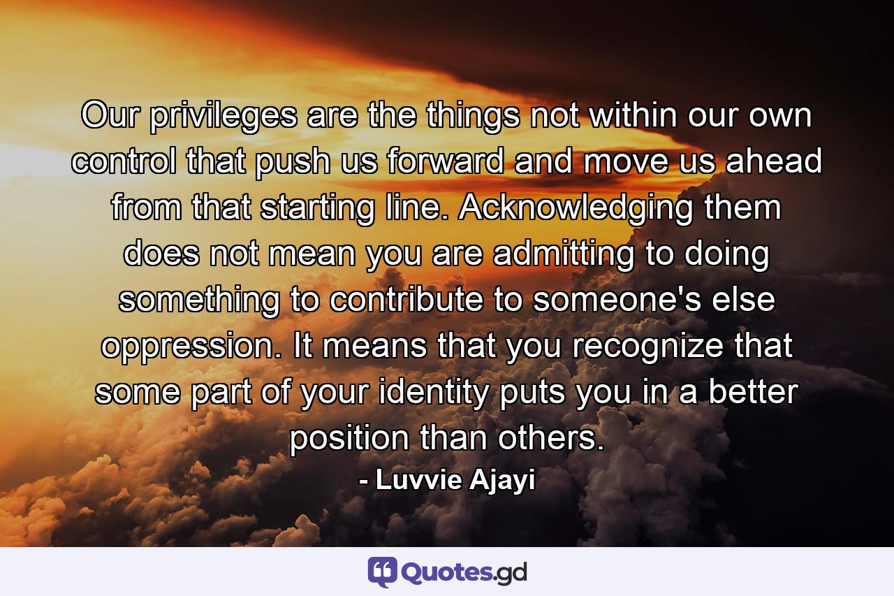 Our privileges are the things not within our own control that push us forward and move us ahead from that starting line. Acknowledging them does not mean you are admitting to doing something to contribute to someone's else oppression. It means that you recognize that some part of your identity puts you in a better position than others. - Quote by Luvvie Ajayi