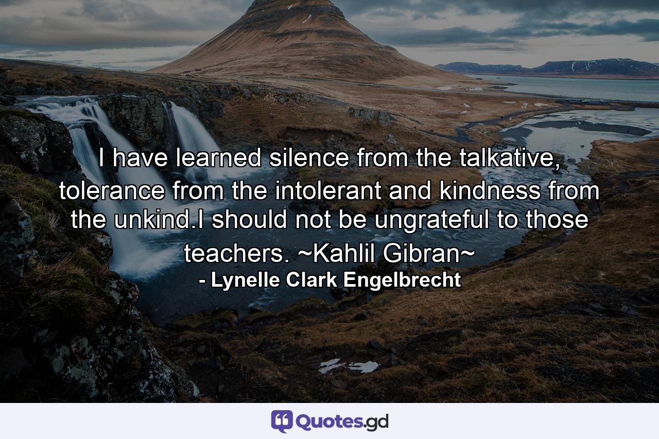 I have learned silence from the talkative, tolerance from the intolerant and kindness from the unkind.I should not be ungrateful to those teachers. ~Kahlil Gibran~ - Quote by Lynelle Clark Engelbrecht