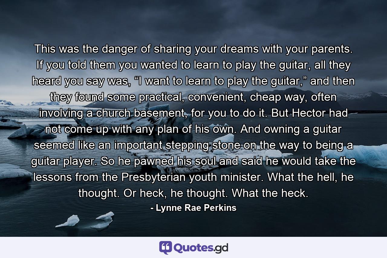 This was the danger of sharing your dreams with your parents. If you told them you wanted to learn to play the guitar, all they heard you say was, “I want to learn to play the guitar,” and then they found some practical, convenient, cheap way, often involving a church basement, for you to do it. But Hector had not come up with any plan of his own. And owning a guitar seemed like an important stepping stone on the way to being a guitar player. So he pawned his soul and said he would take the lessons from the Presbyterian youth minister. What the hell, he thought. Or heck, he thought. What the heck. - Quote by Lynne Rae Perkins