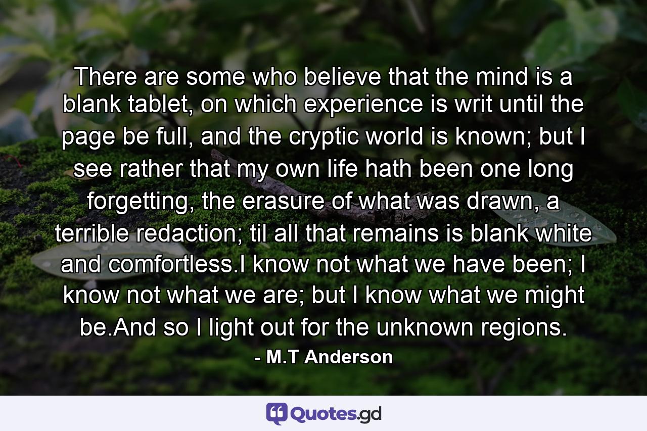 There are some who believe that the mind is a blank tablet, on which experience is writ until the page be full, and the cryptic world is known; but I see rather that my own life hath been one long forgetting, the erasure of what was drawn, a terrible redaction; til all that remains is blank white and comfortless.I know not what we have been; I know not what we are; but I know what we might be.And so I light out for the unknown regions. - Quote by M.T Anderson