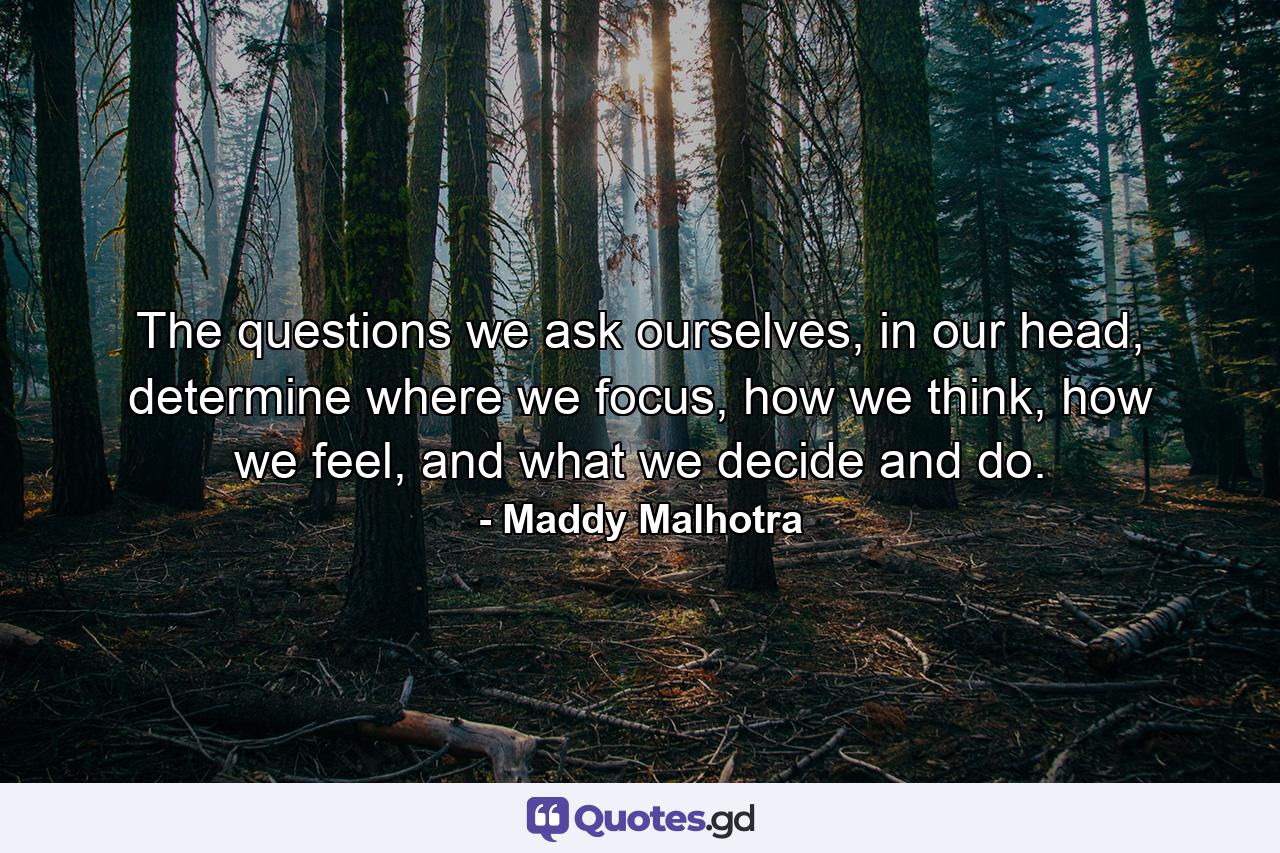 The questions we ask ourselves, in our head, determine where we focus, how we think, how we feel, and what we decide and do. - Quote by Maddy Malhotra