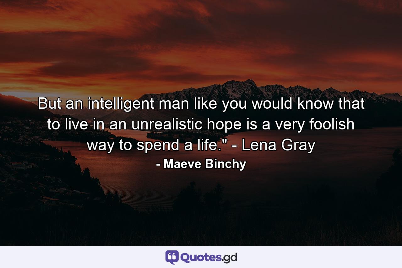 But an intelligent man like you would know that to live in an unrealistic hope is a very foolish way to spend a life.