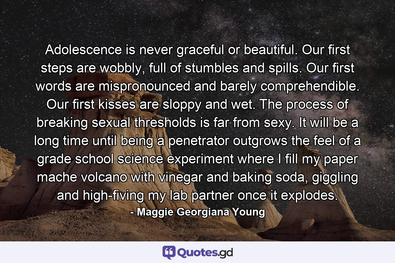 Adolescence is never graceful or beautiful. Our first steps are wobbly, full of stumbles and spills. Our first words are mispronounced and barely comprehendible. Our first kisses are sloppy and wet. The process of breaking sexual thresholds is far from sexy. It will be a long time until being a penetrator outgrows the feel of a grade school science experiment where I fill my paper mache volcano with vinegar and baking soda, giggling and high-fiving my lab partner once it explodes. - Quote by Maggie Georgiana Young