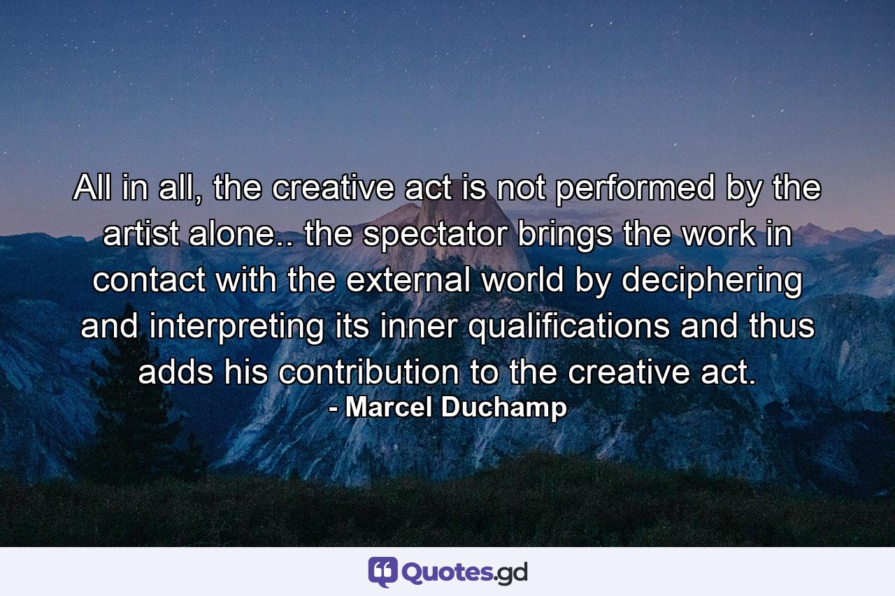 All in all, the creative act is not performed by the artist alone.. the spectator brings the work in contact with the external world by deciphering and interpreting its inner qualifications and thus adds his contribution to the creative act. - Quote by Marcel Duchamp