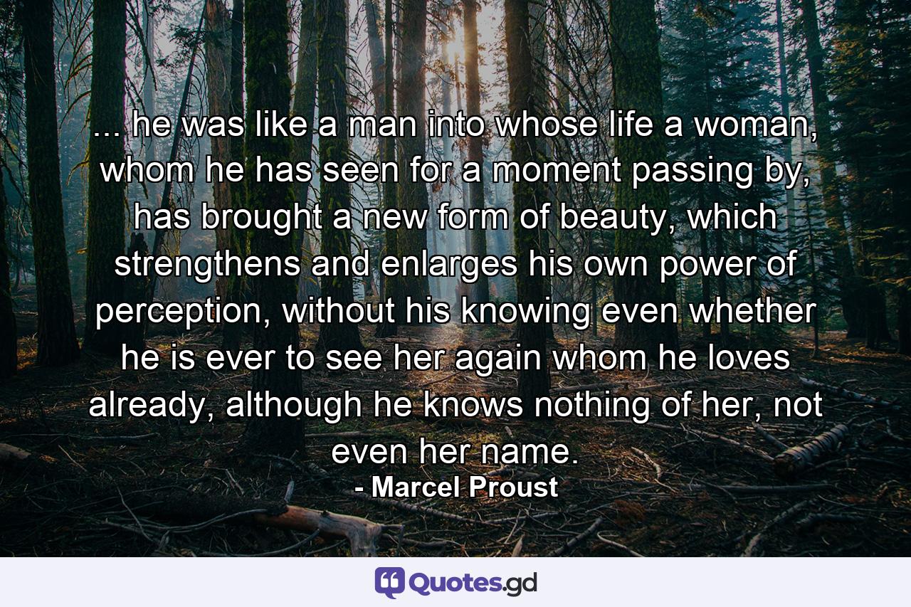 ... he was like a man into whose life a woman, whom he has seen for a moment passing by, has brought a new form of beauty, which strengthens and enlarges his own power of perception, without his knowing even whether he is ever to see her again whom he loves already, although he knows nothing of her, not even her name. - Quote by Marcel Proust