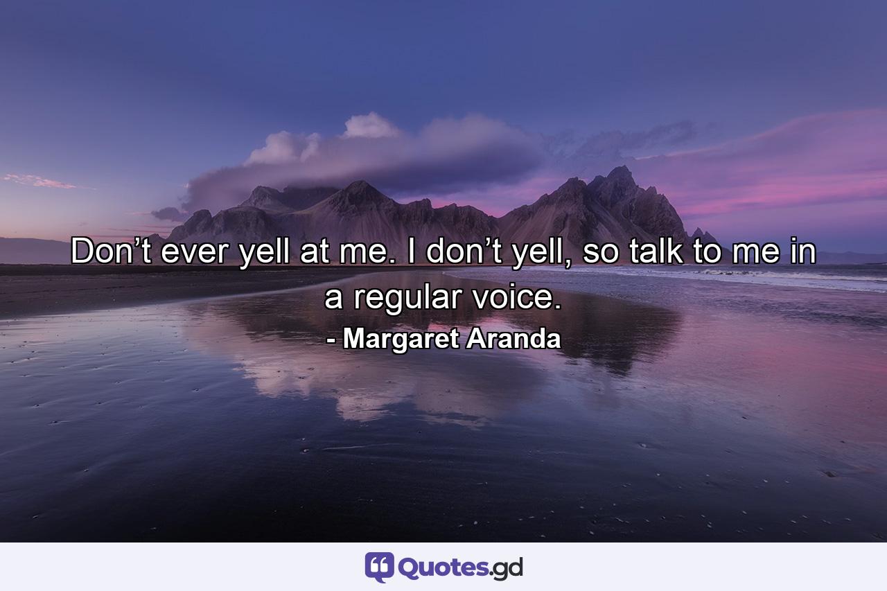 Don’t ever yell at me. I don’t yell, so talk to me in a regular voice. - Quote by Margaret Aranda