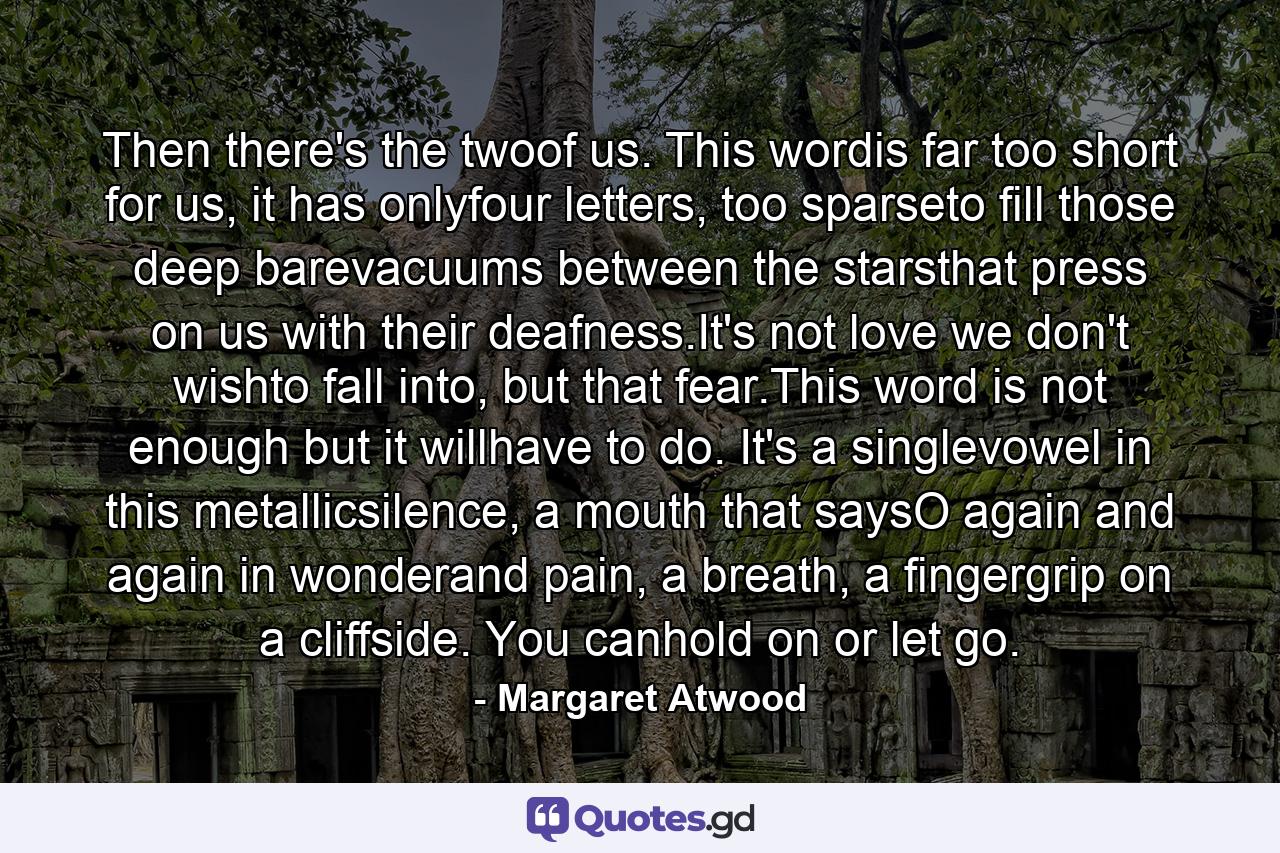 Then there's the twoof us. This wordis far too short for us, it has onlyfour letters, too sparseto fill those deep barevacuums between the starsthat press on us with their deafness.It's not love we don't wishto fall into, but that fear.This word is not enough but it willhave to do. It's a singlevowel in this metallicsilence, a mouth that saysO again and again in wonderand pain, a breath, a fingergrip on a cliffside. You canhold on or let go. - Quote by Margaret Atwood