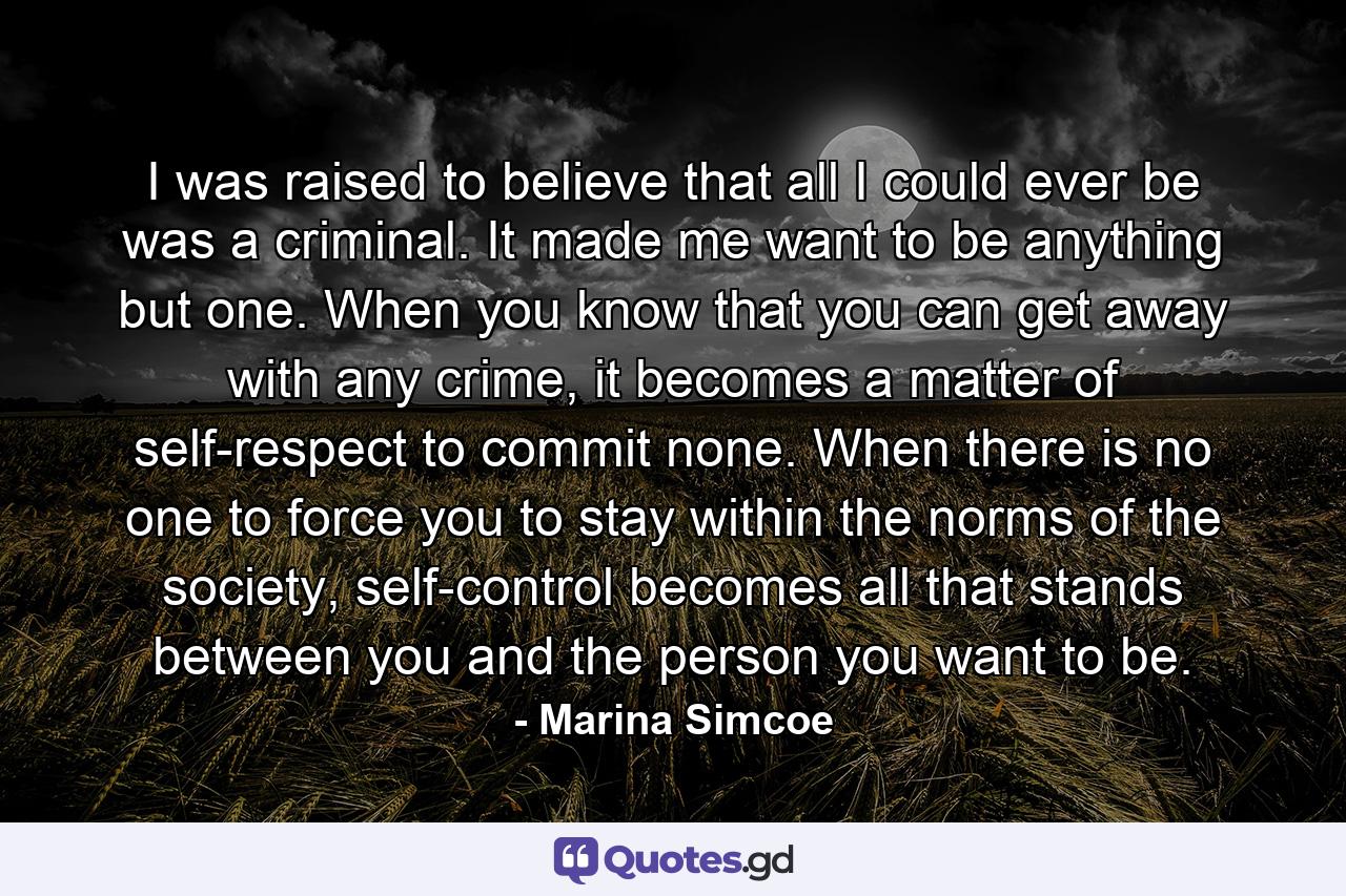 I was raised to believe that all I could ever be was a criminal. It made me want to be anything but one. When you know that you can get away with any crime, it becomes a matter of self-respect to commit none. When there is no one to force you to stay within the norms of the society, self-control becomes all that stands between you and the person you want to be. - Quote by Marina Simcoe