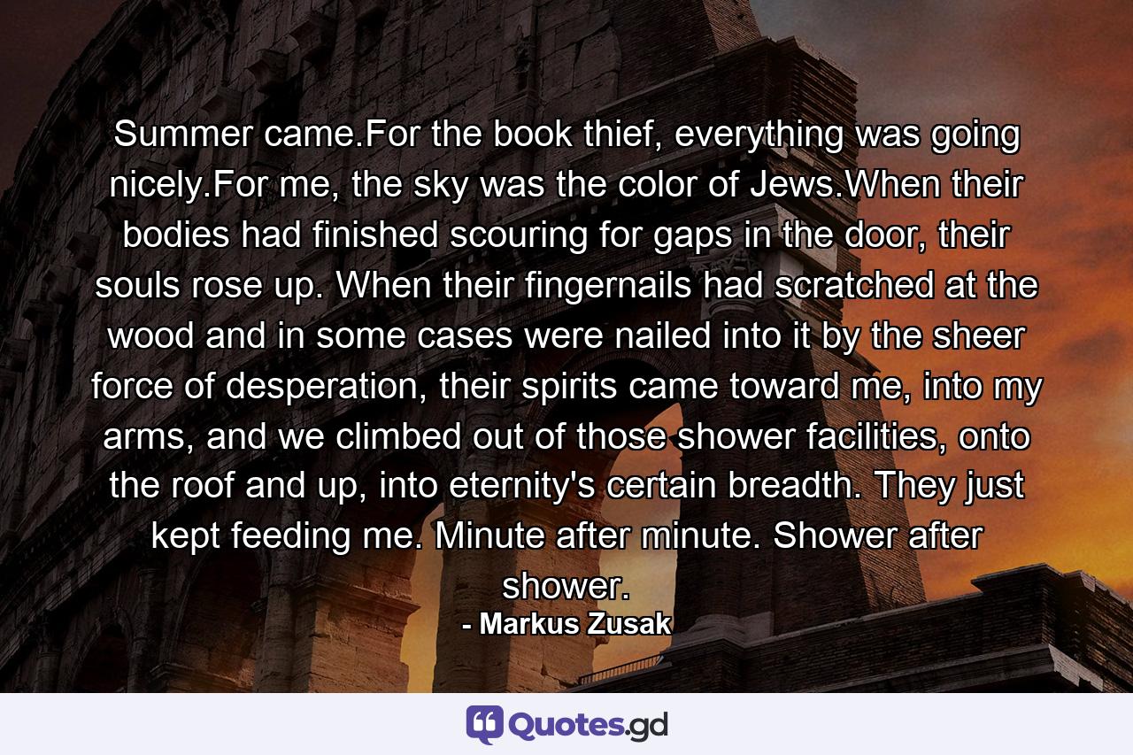 Summer came.For the book thief, everything was going nicely.For me, the sky was the color of Jews.When their bodies had finished scouring for gaps in the door, their souls rose up. When their fingernails had scratched at the wood and in some cases were nailed into it by the sheer force of desperation, their spirits came toward me, into my arms, and we climbed out of those shower facilities, onto the roof and up, into eternity's certain breadth. They just kept feeding me. Minute after minute. Shower after shower. - Quote by Markus Zusak