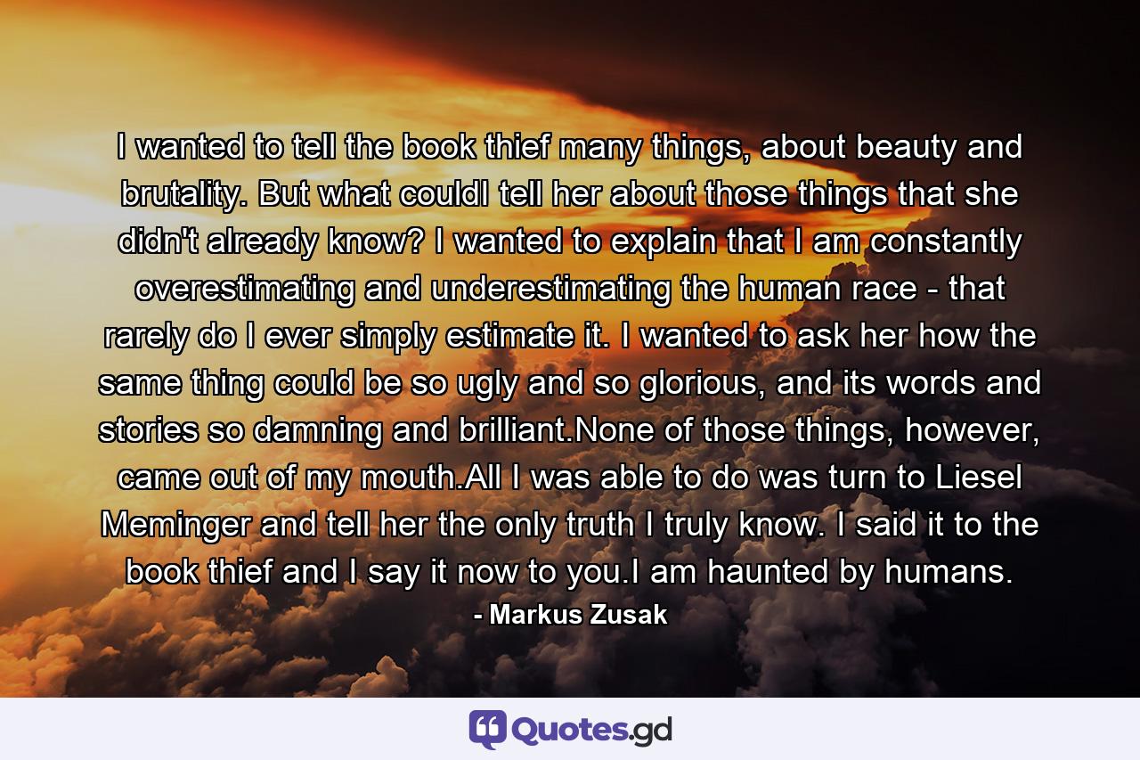 I wanted to tell the book thief many things, about beauty and brutality. But what couldI tell her about those things that she didn't already know? I wanted to explain that I am constantly overestimating and underestimating the human race - that rarely do I ever simply estimate it. I wanted to ask her how the same thing could be so ugly and so glorious, and its words and stories so damning and brilliant.None of those things, however, came out of my mouth.All I was able to do was turn to Liesel Meminger and tell her the only truth I truly know. I said it to the book thief and I say it now to you.I am haunted by humans. - Quote by Markus Zusak