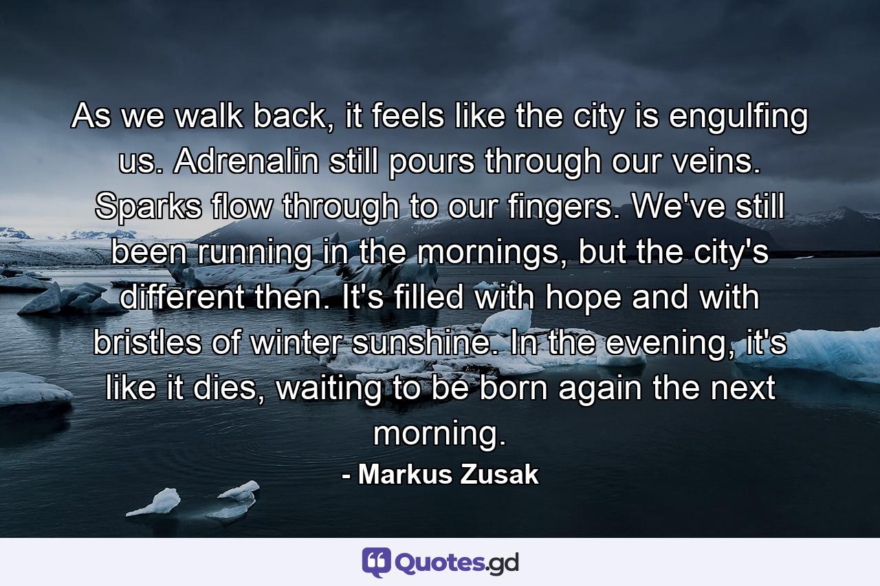 As we walk back, it feels like the city is engulfing us. Adrenalin still pours through our veins. Sparks flow through to our fingers. We've still been running in the mornings, but the city's different then. It's filled with hope and with bristles of winter sunshine. In the evening, it's like it dies, waiting to be born again the next morning. - Quote by Markus Zusak