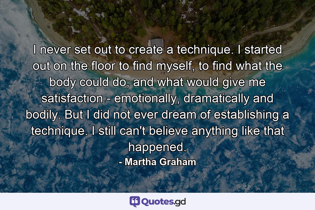 I never set out to create a technique. I started out on the floor to find myself, to find what the body could do, and what would give me satisfaction - emotionally, dramatically and bodily. But I did not ever dream of establishing a technique. I still can't believe anything like that happened. - Quote by Martha Graham