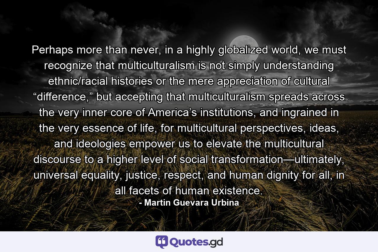 Perhaps more than never, in a highly globalized world, we must recognize that multiculturalism is not simply understanding ethnic/racial histories or the mere appreciation of cultural “difference,” but accepting that multiculturalism spreads across the very inner core of America’s institutions, and ingrained in the very essence of life, for multicultural perspectives, ideas, and ideologies empower us to elevate the multicultural discourse to a higher level of social transformation—ultimately, universal equality, justice, respect, and human dignity for all, in all facets of human existence. - Quote by Martin Guevara Urbina