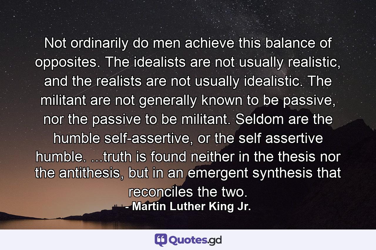 Not ordinarily do men achieve this balance of opposites. The idealists are not usually realistic, and the realists are not usually idealistic. The militant are not generally known to be passive, nor the passive to be militant. Seldom are the humble self-assertive, or the self assertive humble. ...truth is found neither in the thesis nor the antithesis, but in an emergent synthesis that reconciles the two. - Quote by Martin Luther King Jr.