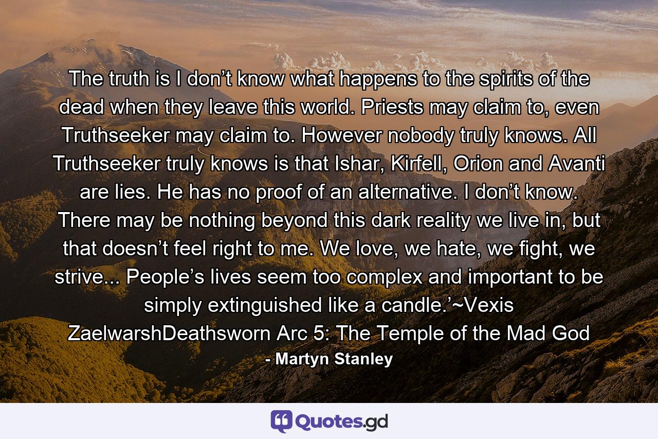 The truth is I don’t know what happens to the spirits of the dead when they leave this world. Priests may claim to, even Truthseeker may claim to. However nobody truly knows. All Truthseeker truly knows is that Ishar, Kirfell, Orion and Avanti are lies. He has no proof of an alternative. I don’t know. There may be nothing beyond this dark reality we live in, but that doesn’t feel right to me. We love, we hate, we fight, we strive... People’s lives seem too complex and important to be simply extinguished like a candle.’~Vexis ZaelwarshDeathsworn Arc 5: The Temple of the Mad God - Quote by Martyn Stanley