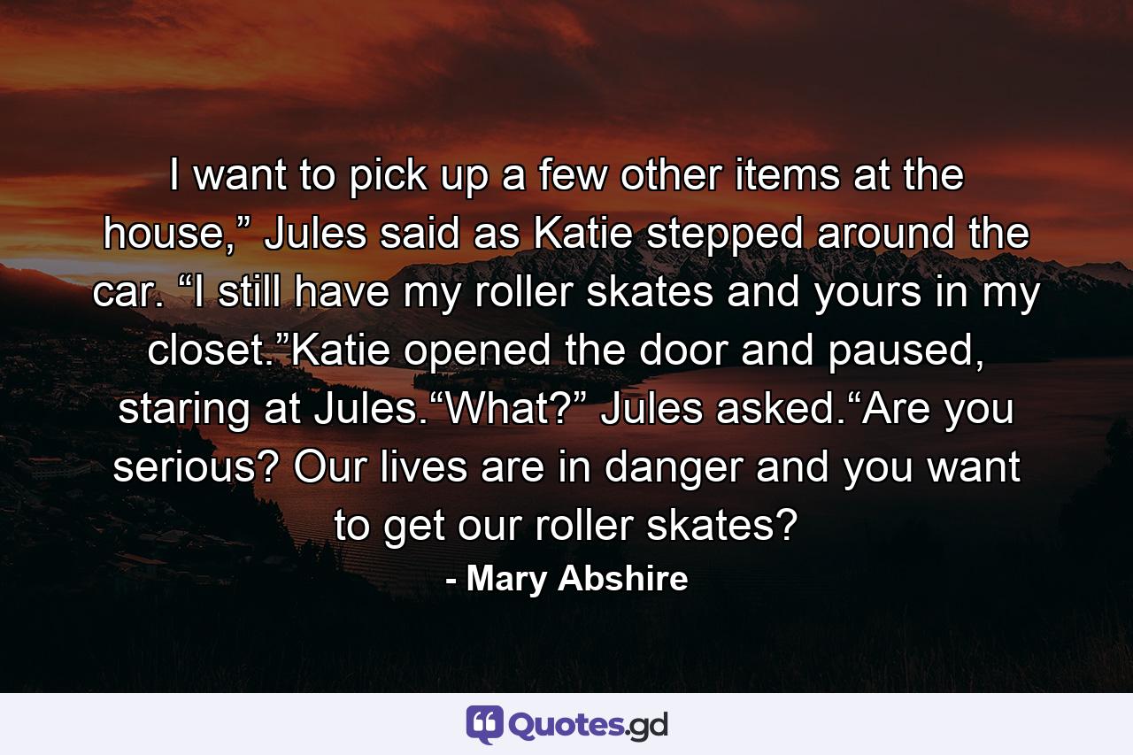 I want to pick up a few other items at the house,” Jules said as Katie stepped around the car. “I still have my roller skates and yours in my closet.”Katie opened the door and paused, staring at Jules.“What?” Jules asked.“Are you serious? Our lives are in danger and you want to get our roller skates? - Quote by Mary Abshire