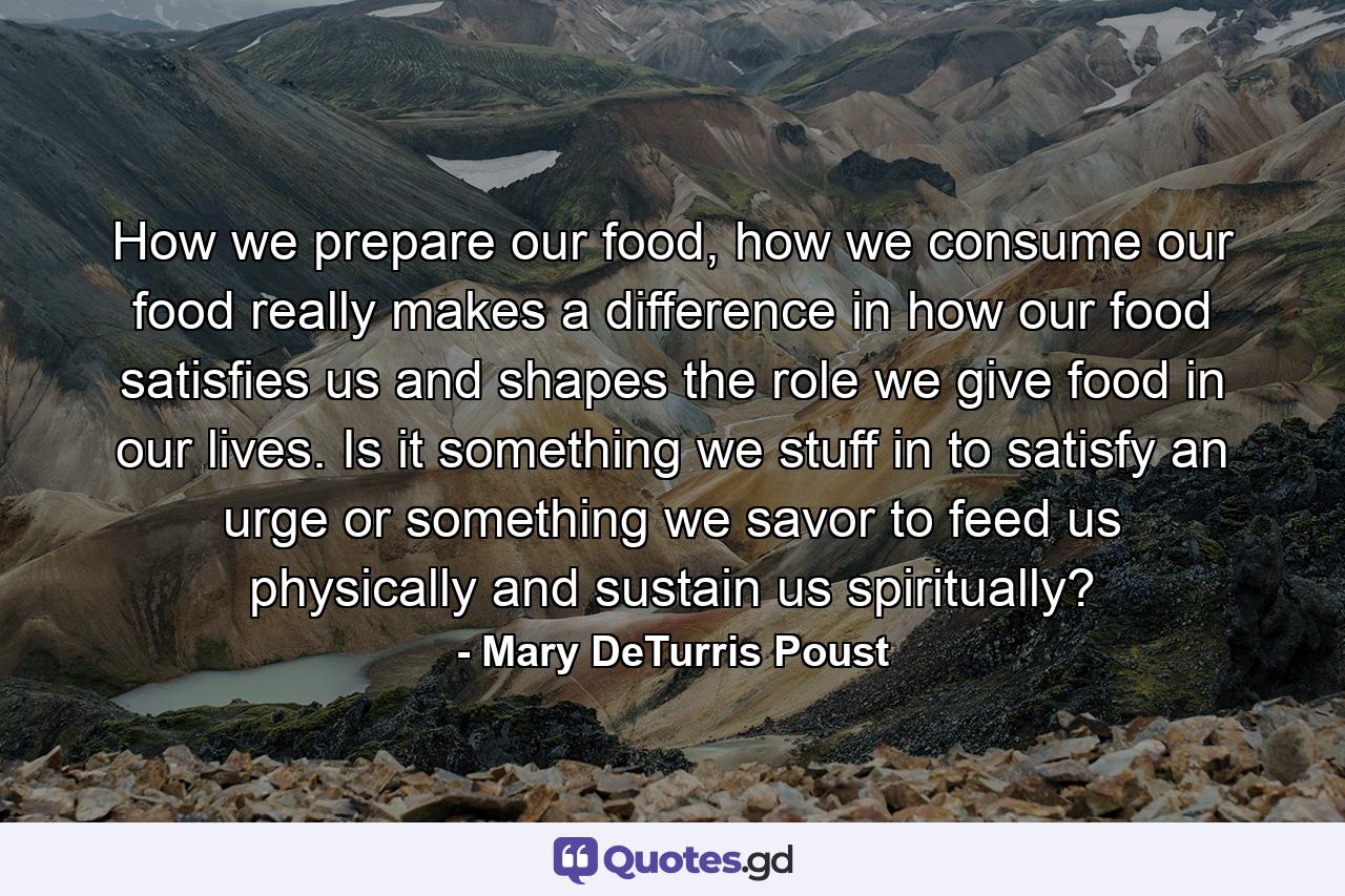 How we prepare our food, how we consume our food really makes a difference in how our food satisfies us and shapes the role we give food in our lives. Is it something we stuff in to satisfy an urge or something we savor to feed us physically and sustain us spiritually? - Quote by Mary DeTurris Poust