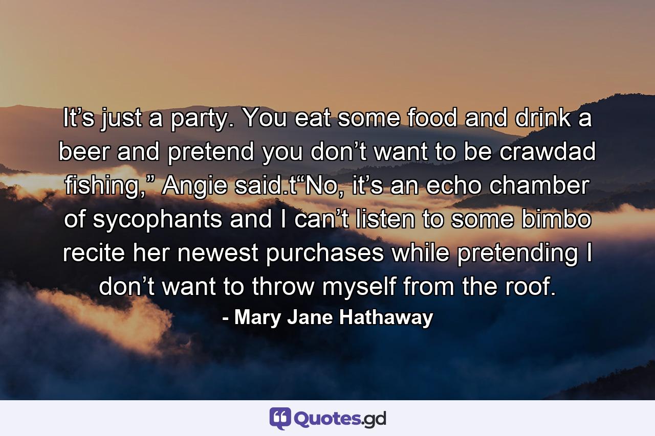 It’s just a party. You eat some food and drink a beer and pretend you don’t want to be crawdad fishing,” Angie said.t“No, it’s an echo chamber of sycophants and I can’t listen to some bimbo recite her newest purchases while pretending I don’t want to throw myself from the roof. - Quote by Mary Jane Hathaway