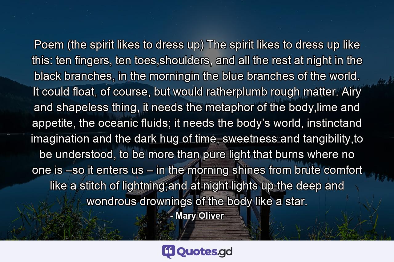 Poem (the spirit likes to dress up) The spirit likes to dress up like this: ten fingers, ten toes,shoulders, and all the rest at night in the black branches, in the morningin the blue branches of the world. It could float, of course, but would ratherplumb rough matter. Airy and shapeless thing, it needs the metaphor of the body,lime and appetite, the oceanic fluids; it needs the body’s world, instinctand imagination and the dark hug of time, sweetness and tangibility,to be understood, to be more than pure light that burns where no one is –so it enters us – in the morning shines from brute comfort like a stitch of lightning;and at night lights up the deep and wondrous drownings of the body like a star. - Quote by Mary Oliver