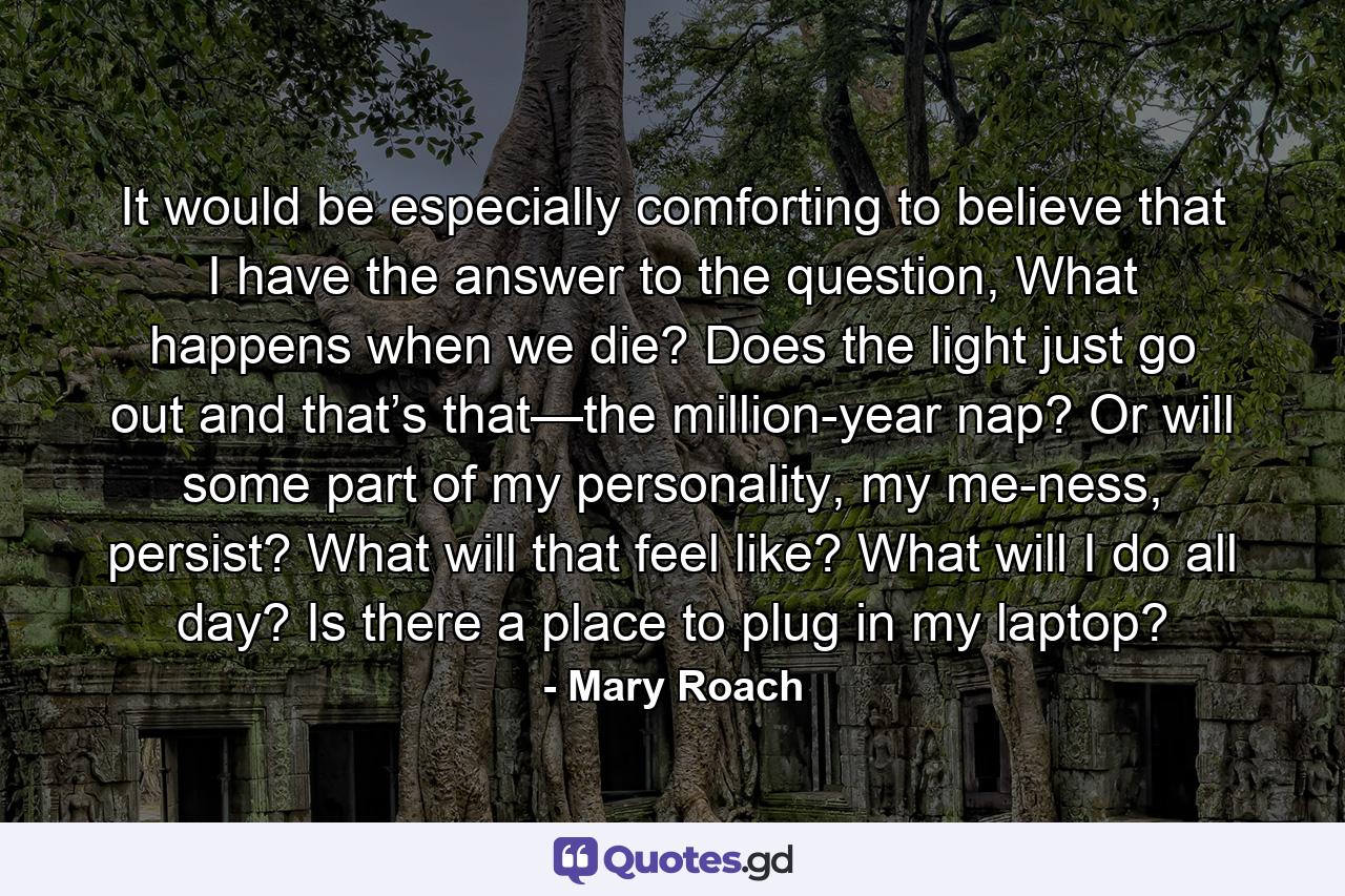 It would be especially comforting to believe that I have the answer to the question, What happens when we die? Does the light just go out and that’s that—the million-year nap? Or will some part of my personality, my me-ness, persist? What will that feel like? What will I do all day? Is there a place to plug in my laptop? - Quote by Mary Roach