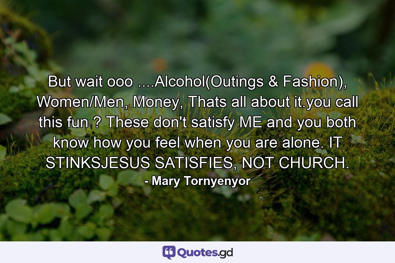 But wait ooo ....Alcohol(Outings & Fashion), Women/Men, Money, Thats all about it.you call this fun ? These don't satisfy ME and you both know how you feel when you are alone. IT STINKSJESUS SATISFIES, NOT CHURCH. - Quote by Mary Tornyenyor