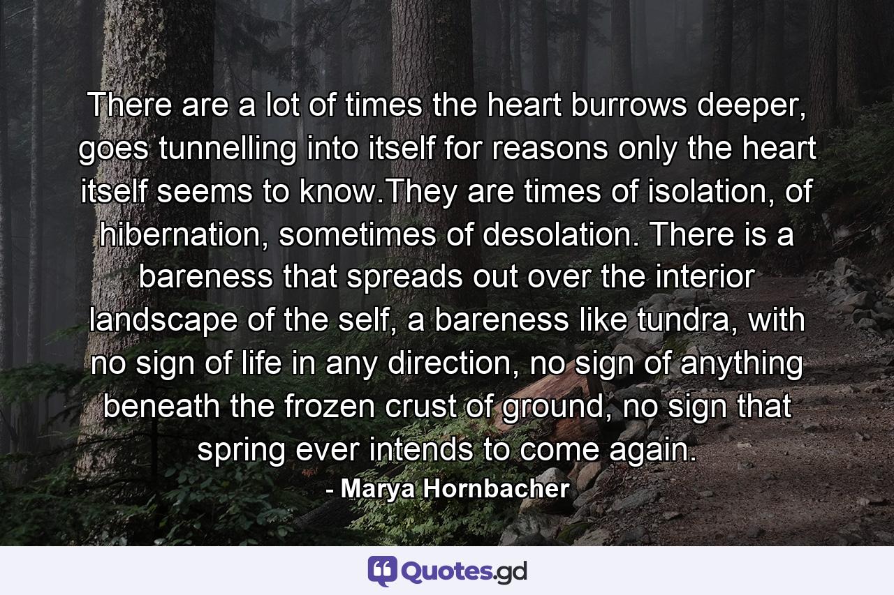 There are a lot of times the heart burrows deeper, goes tunnelling into itself for reasons only the heart itself seems to know.They are times of isolation, of hibernation, sometimes of desolation. There is a bareness that spreads out over the interior landscape of the self, a bareness like tundra, with no sign of life in any direction, no sign of anything beneath the frozen crust of ground, no sign that spring ever intends to come again. - Quote by Marya Hornbacher