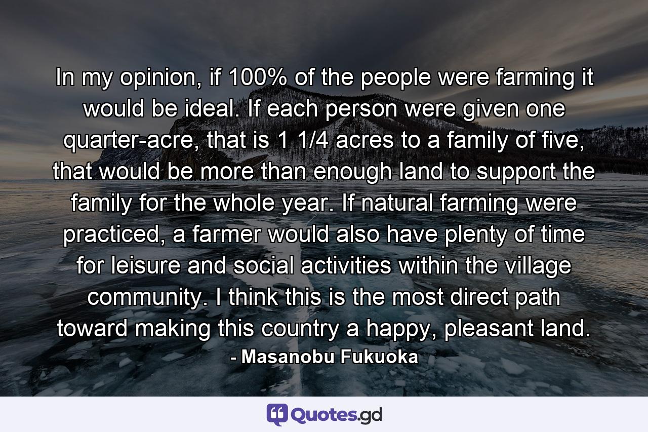 In my opinion, if 100% of the people were farming it would be ideal. If each person were given one quarter-acre, that is 1 1/4 acres to a family of five, that would be more than enough land to support the family for the whole year. If natural farming were practiced, a farmer would also have plenty of time for leisure and social activities within the village community. I think this is the most direct path toward making this country a happy, pleasant land. - Quote by Masanobu Fukuoka