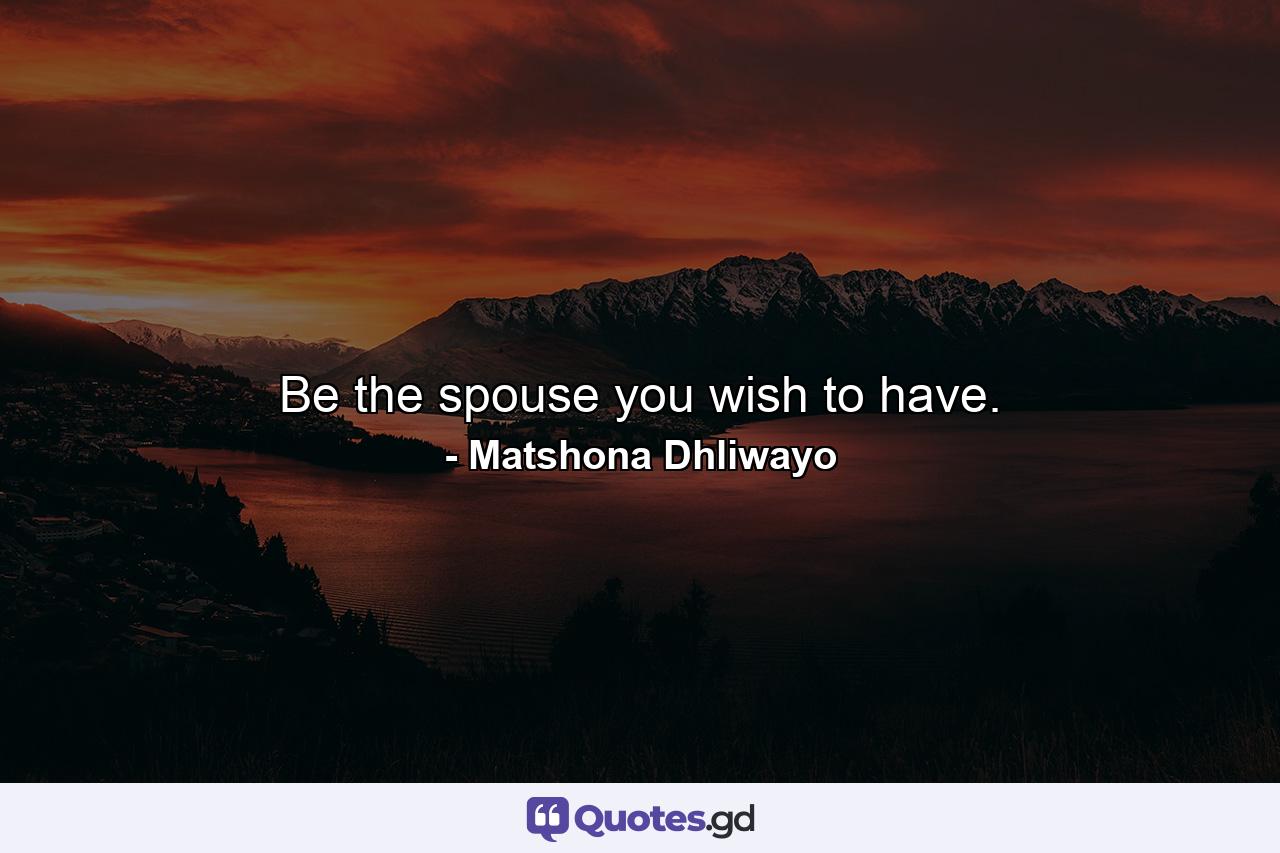 Be the spouse you wish to have. - Quote by Matshona Dhliwayo