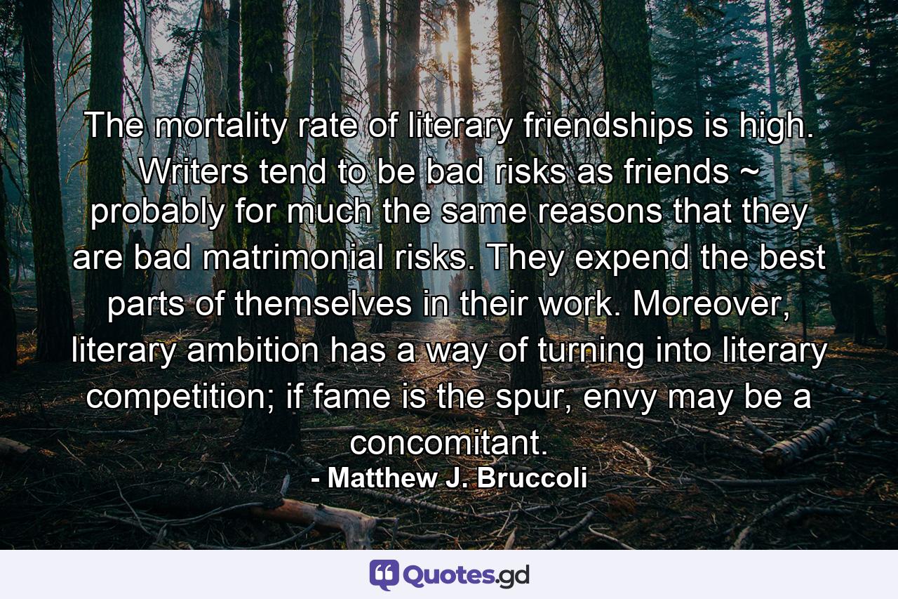 The mortality rate of literary friendships is high. Writers tend to be bad risks as friends ~ probably for much the same reasons that they are bad matrimonial risks. They expend the best parts of themselves in their work. Moreover, literary ambition has a way of turning into literary competition; if fame is the spur, envy may be a concomitant. - Quote by Matthew J. Bruccoli