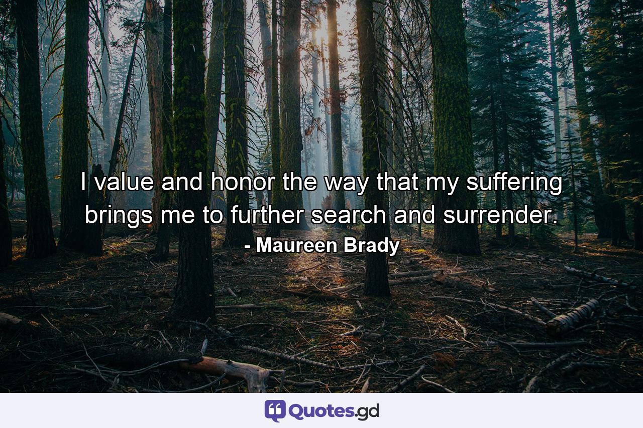 I value and honor the way that my suffering brings me to further search and surrender. - Quote by Maureen Brady