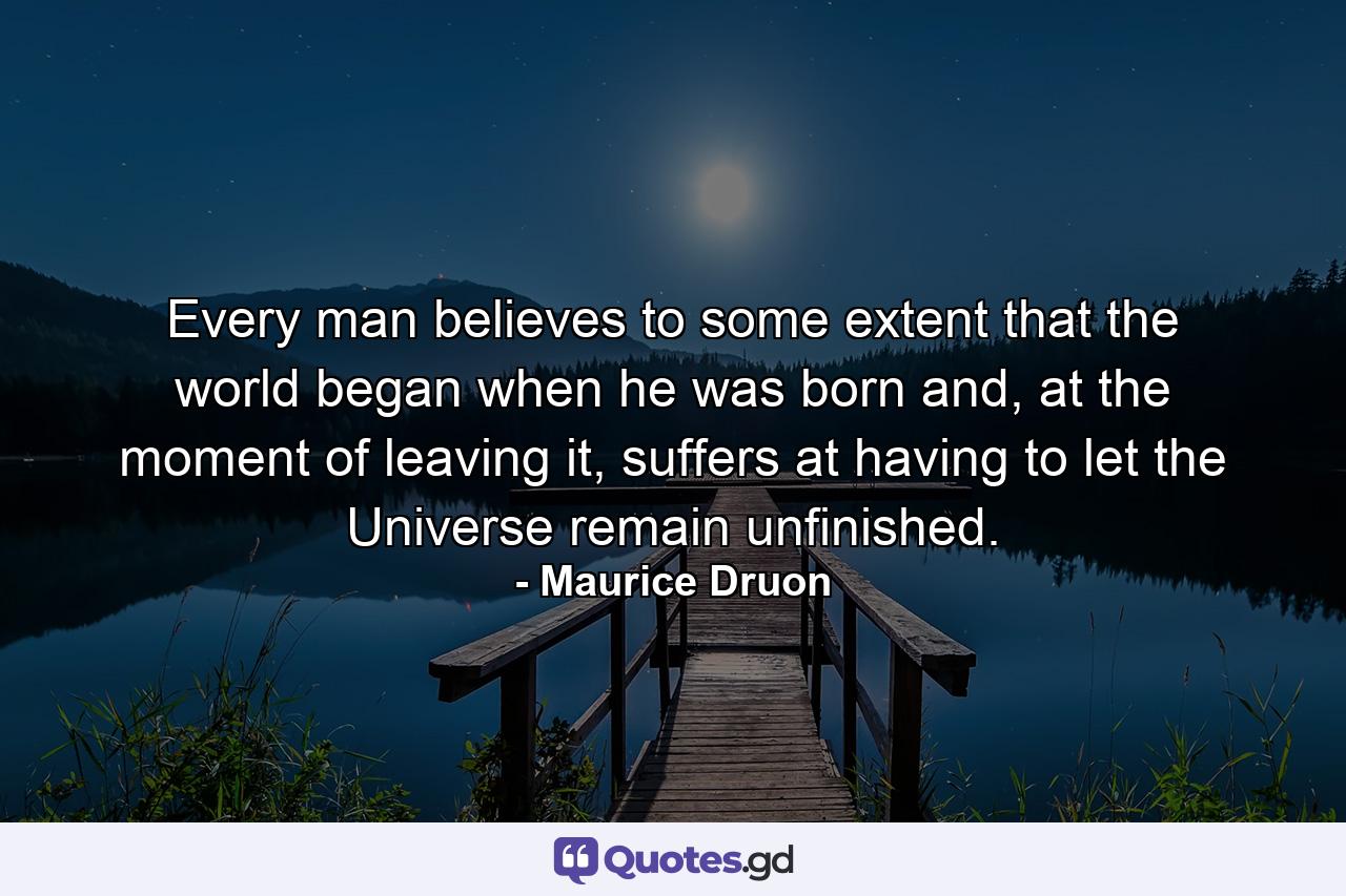 Every man believes to some extent that the world began when he was born and, at the moment of leaving it, suffers at having to let the Universe remain unfinished. - Quote by Maurice Druon