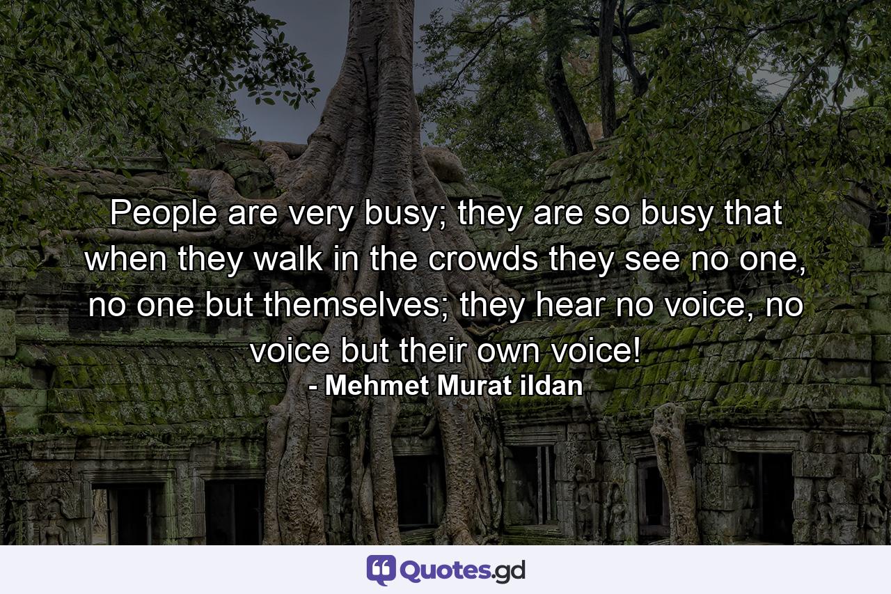 People are very busy; they are so busy that when they walk in the crowds they see no one, no one but themselves; they hear no voice, no voice but their own voice! - Quote by Mehmet Murat ildan