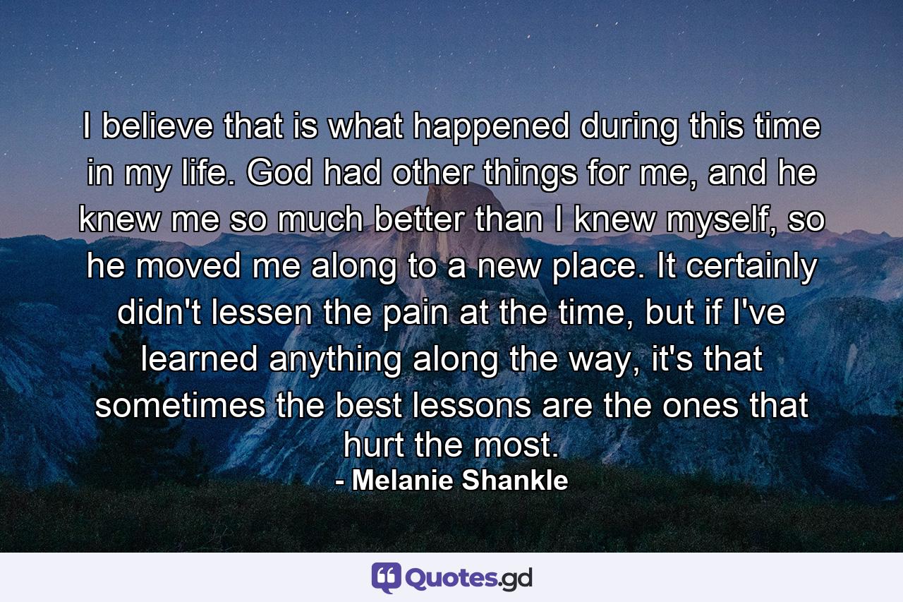 I believe that is what happened during this time in my life. God had other things for me, and he knew me so much better than I knew myself, so he moved me along to a new place. It certainly didn't lessen the pain at the time, but if I've learned anything along the way, it's that sometimes the best lessons are the ones that hurt the most. - Quote by Melanie Shankle