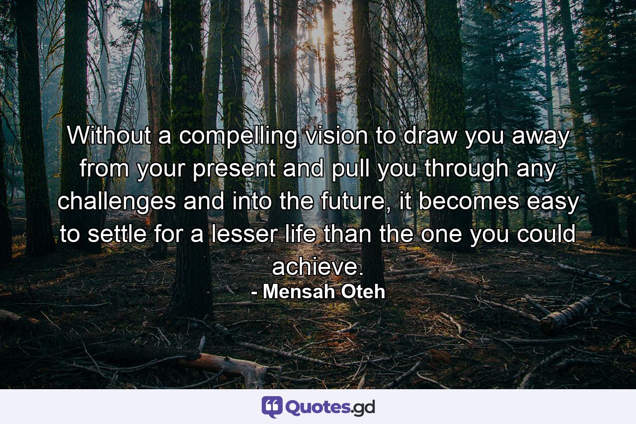 Without a compelling vision to draw you away from your present and pull you through any challenges and into the future, it becomes easy to settle for a lesser life than the one you could achieve. - Quote by Mensah Oteh