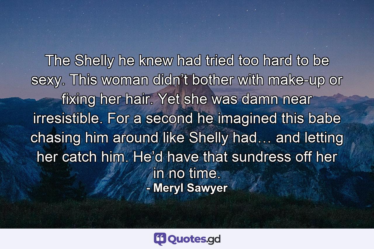 The Shelly he knew had tried too hard to be sexy. This woman didn’t bother with make-up or fixing her hair. Yet she was damn near irresistible. For a second he imagined this babe chasing him around like Shelly had… and letting her catch him. He’d have that sundress off her in no time. - Quote by Meryl Sawyer