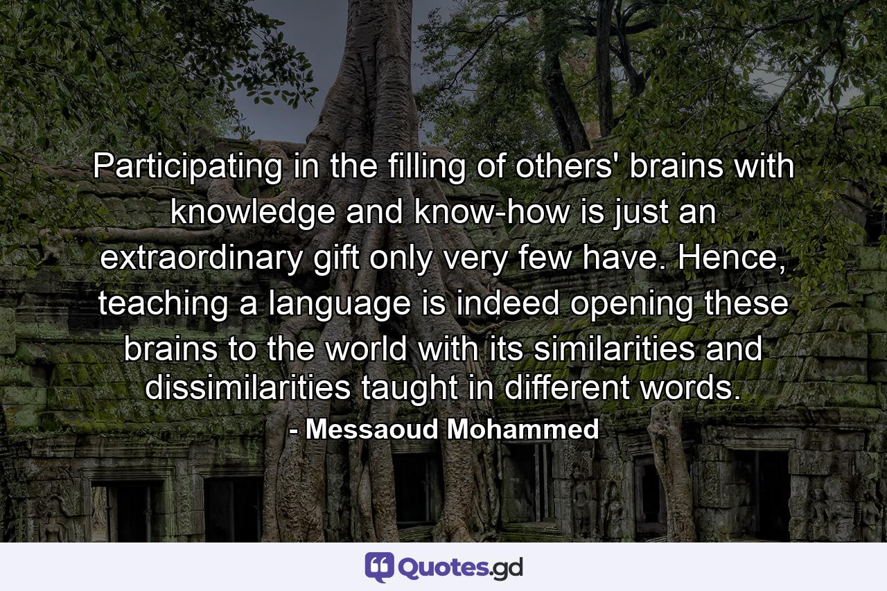 Participating in the filling of others' brains with knowledge and know-how is just an extraordinary gift only very few have. Hence, teaching a language is indeed opening these brains to the world with its similarities and dissimilarities taught in different words. - Quote by Messaoud Mohammed