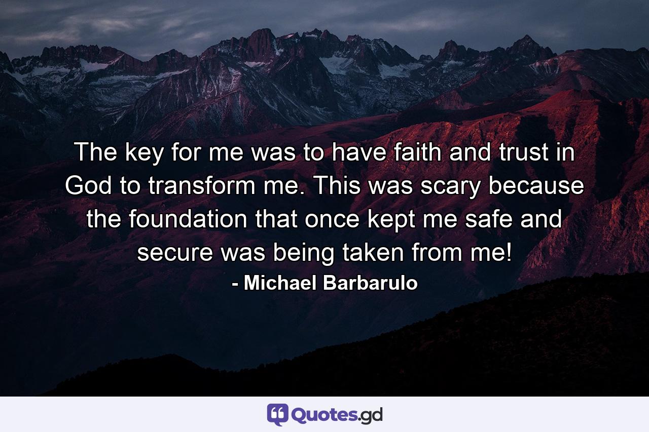 The key for me was to have faith and trust in God to transform me. This was scary because the foundation that once kept me safe and secure was being taken from me! - Quote by Michael Barbarulo