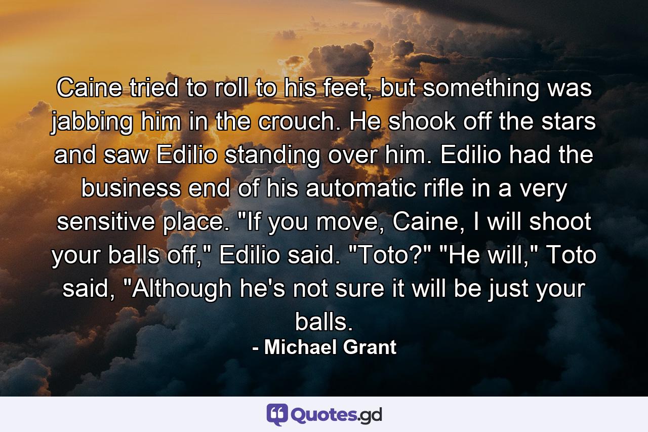 Caine tried to roll to his feet, but something was jabbing him in the crouch. He shook off the stars and saw Edilio standing over him. Edilio had the business end of his automatic rifle in a very sensitive place.  