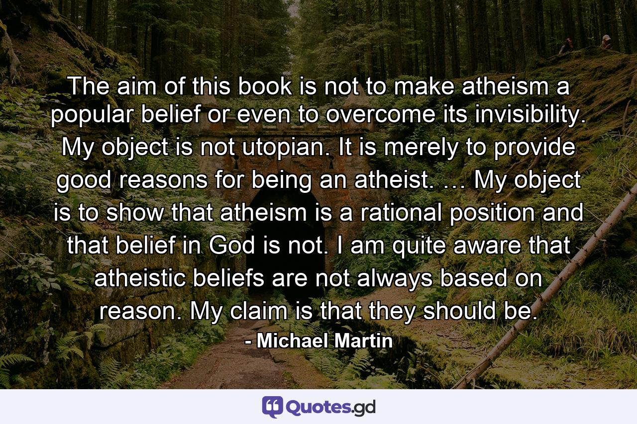 The aim of this book is not to make atheism a popular belief or even to overcome its invisibility. My object is not utopian. It is merely to provide good reasons for being an atheist. … My object is to show that atheism is a rational position and that belief in God is not. I am quite aware that atheistic beliefs are not always based on reason. My claim is that they should be. - Quote by Michael Martin