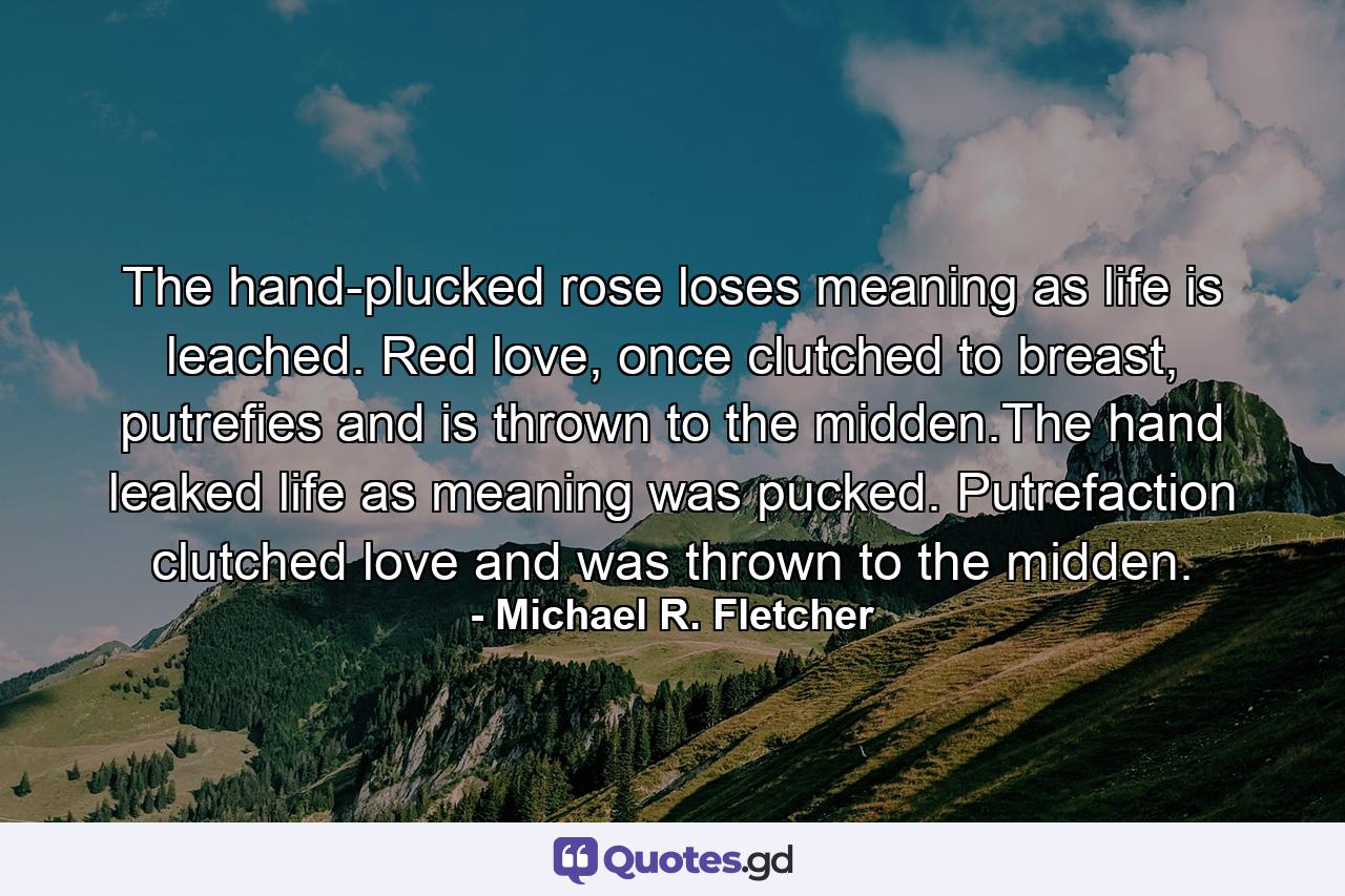 The hand-plucked rose loses meaning as life is leached. Red love, once clutched to breast, putrefies and is thrown to the midden.The hand leaked life as meaning was pucked. Putrefaction clutched love and was thrown to the midden. - Quote by Michael R. Fletcher