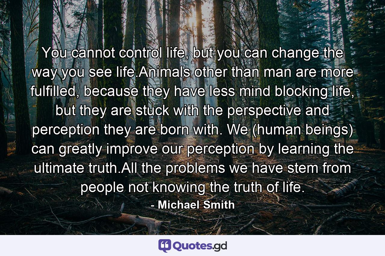 You cannot control life, but you can change the way you see life.Animals other than man are more fulfilled, because they have less mind blocking life, but they are stuck with the perspective and perception they are born with. We (human beings) can greatly improve our perception by learning the ultimate truth.All the problems we have stem from people not knowing the truth of life. - Quote by Michael Smith