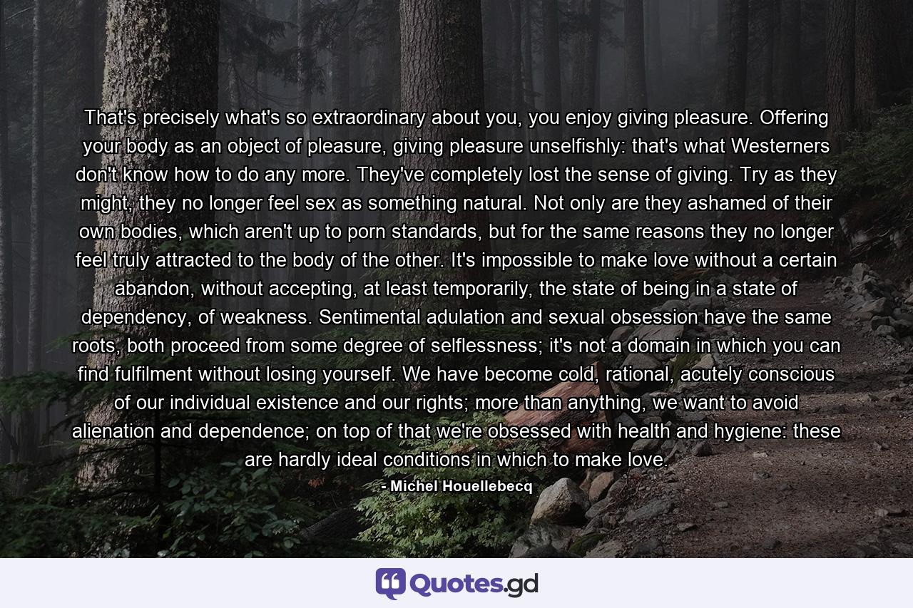 That's precisely what's so extraordinary about you, you enjoy giving pleasure. Offering your body as an object of pleasure, giving pleasure unselfishly: that's what Westerners don't know how to do any more. They've completely lost the sense of giving. Try as they might, they no longer feel sex as something natural. Not only are they ashamed of their own bodies, which aren't up to porn standards, but for the same reasons they no longer feel truly attracted to the body of the other. It's impossible to make love without a certain abandon, without accepting, at least temporarily, the state of being in a state of dependency, of weakness. Sentimental adulation and sexual obsession have the same roots, both proceed from some degree of selflessness; it's not a domain in which you can find fulfilment without losing yourself. We have become cold, rational, acutely conscious of our individual existence and our rights; more than anything, we want to avoid alienation and dependence; on top of that we're obsessed with health and hygiene: these are hardly ideal conditions in which to make love. - Quote by Michel Houellebecq